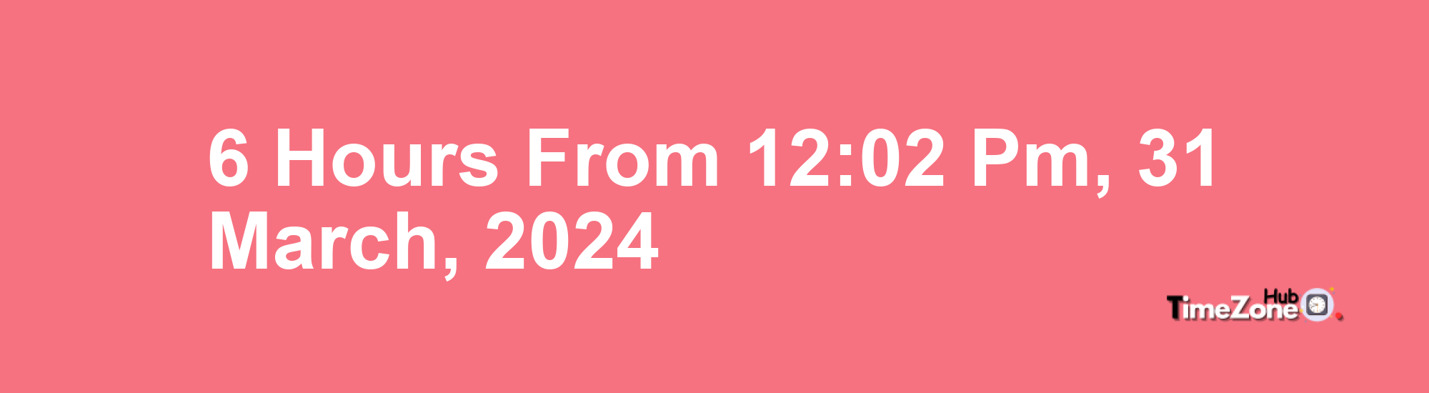 6 Hours from 12:02 PM, 31 March, 2024 